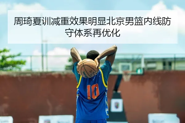 周琦夏训减重效果明显北京男篮内线防守体系再优化
